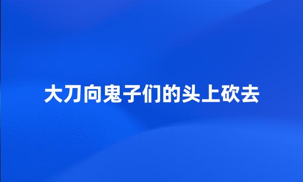 大刀向鬼子们的头上砍去