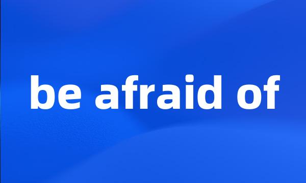 be afraid of