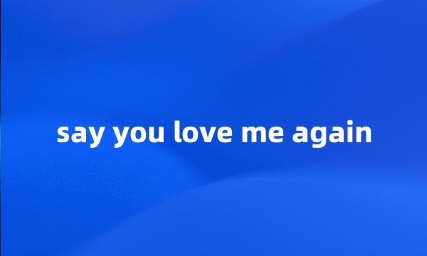 say you love me again