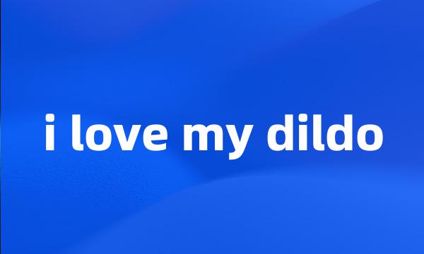 i love my dildo