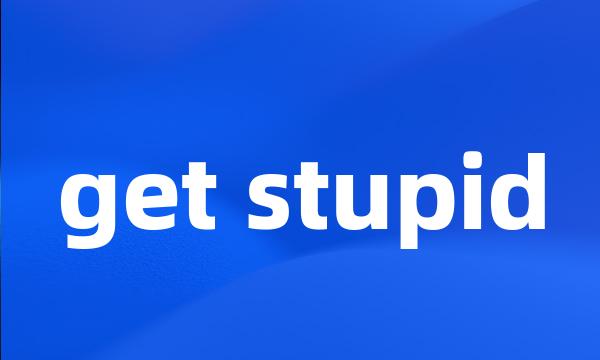 get stupid