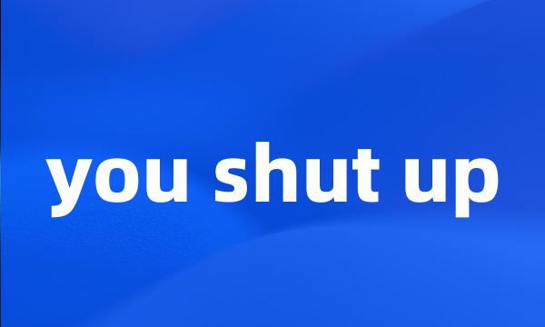 you shut up