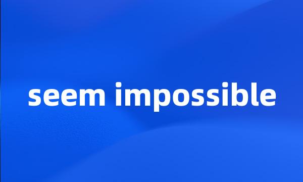 seem impossible