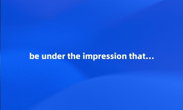 be under the impression that…