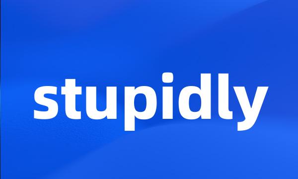 stupidly