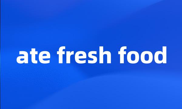 ate fresh food