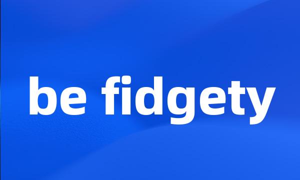 be fidgety