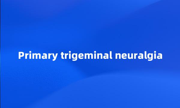 Primary trigeminal neuralgia